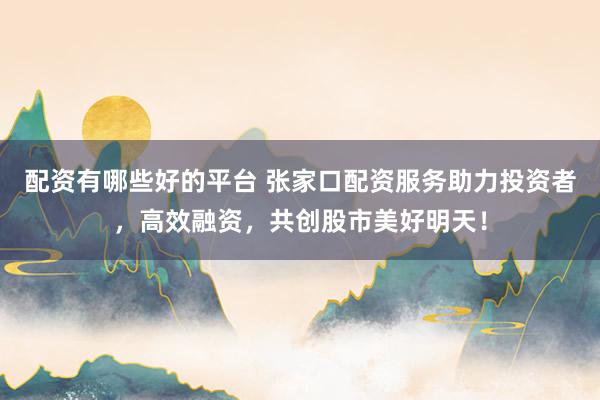 配资有哪些好的平台 张家口配资服务助力投资者，高效融资，共创股市美好明天！