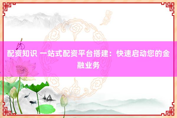 配资知识 一站式配资平台搭建：快速启动您的金融业务