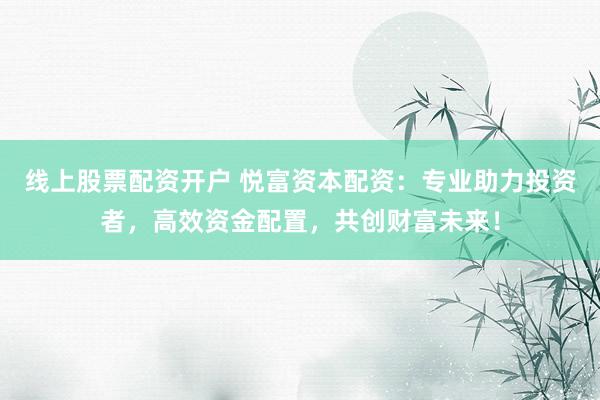 线上股票配资开户 悦富资本配资：专业助力投资者，高效资金配置，共创财富未来！