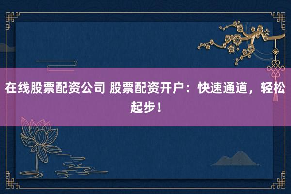 在线股票配资公司 股票配资开户：快速通道，轻松起步！