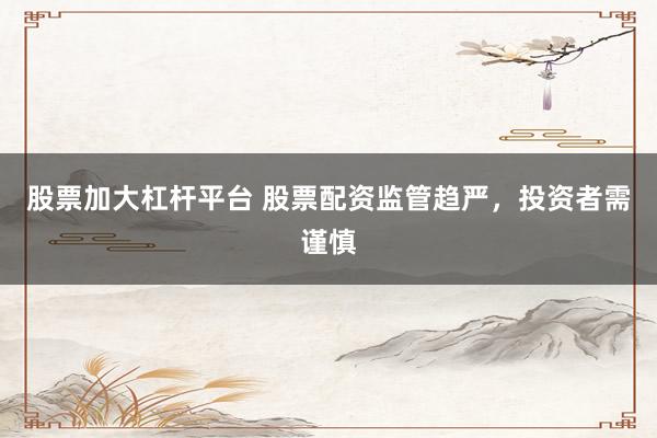 股票加大杠杆平台 股票配资监管趋严，投资者需谨慎