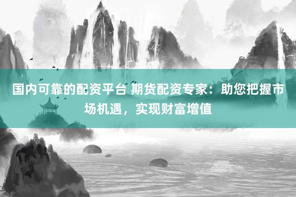 国内可靠的配资平台 期货配资专家：助您把握市场机遇，实现财富增值