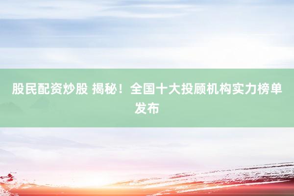 股民配资炒股 揭秘！全国十大投顾机构实力榜单发布