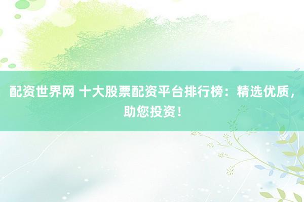 配资世界网 十大股票配资平台排行榜：精选优质，助您投资！