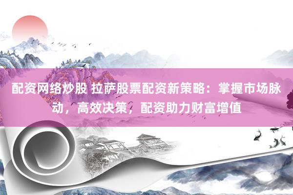 配资网络炒股 拉萨股票配资新策略：掌握市场脉动，高效决策，配资助力财富增值