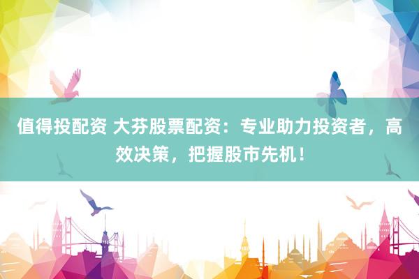 值得投配资 大芬股票配资：专业助力投资者，高效决策，把握股市先机！