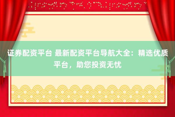 证券配资平台 最新配资平台导航大全：精选优质平台，助您投资无忧