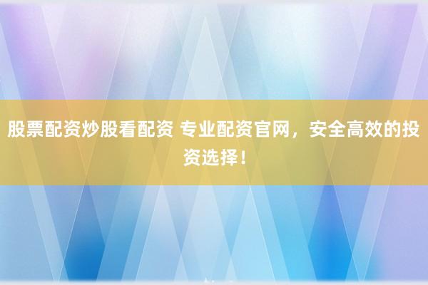 股票配资炒股看配资 专业配资官网，安全高效的投资选择！