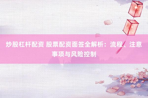 炒股杠杆配资 股票配资面签全解析：流程、注意事项与风险控制