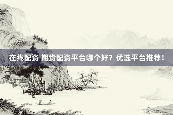 在线配资 期货配资平台哪个好？优选平台推荐！