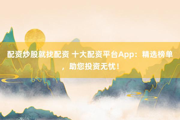 配资炒股就找配资 十大配资平台App：精选榜单，助您投资无忧！