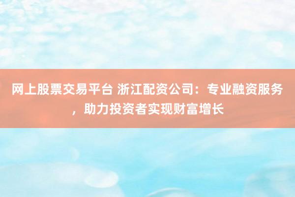 网上股票交易平台 浙江配资公司：专业融资服务，助力投资者实现财富增长