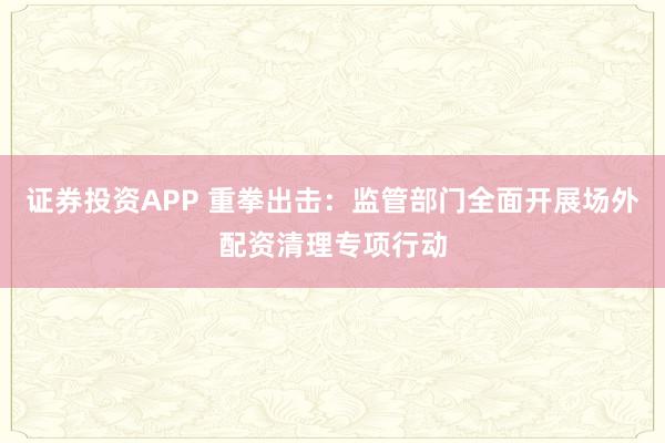 证券投资APP 重拳出击：监管部门全面开展场外配资清理专项行动