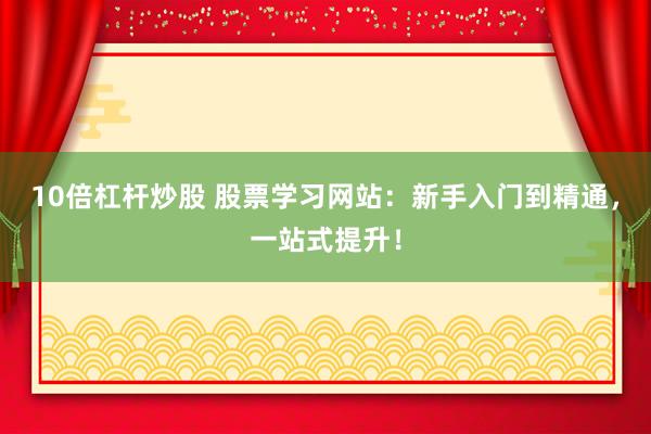 10倍杠杆炒股 股票学习网站：新手入门到精通，一站式提升！
