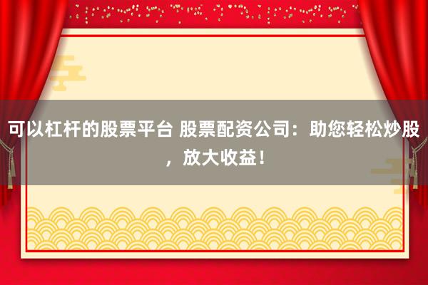 可以杠杆的股票平台 股票配资公司：助您轻松炒股，放大收益！