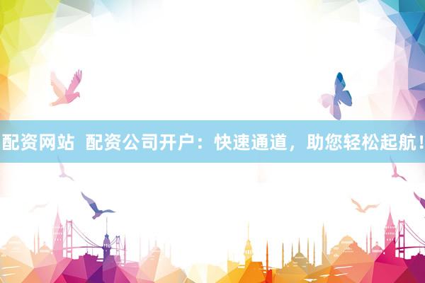 配资网站  配资公司开户：快速通道，助您轻松起航！