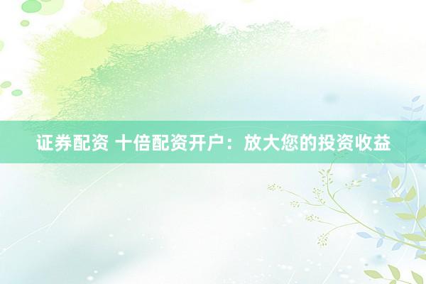 证券配资 十倍配资开户：放大您的投资收益