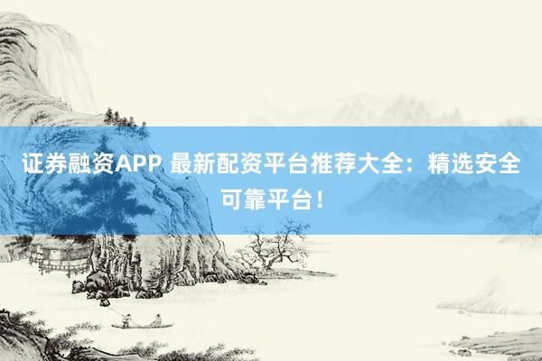 证券融资APP 最新配资平台推荐大全：精选安全可靠平台！