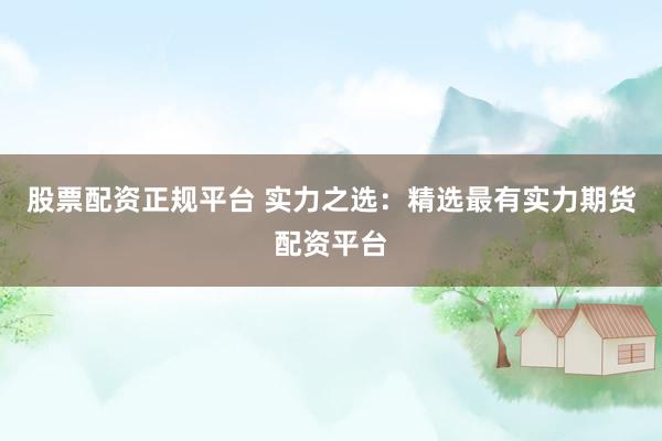 股票配资正规平台 实力之选：精选最有实力期货配资平台