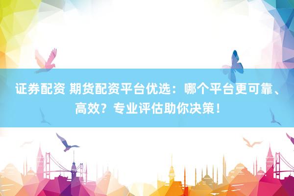 证券配资 期货配资平台优选：哪个平台更可靠、高效？专业评估助你决策！