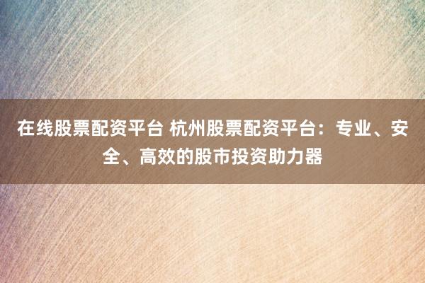 在线股票配资平台 杭州股票配资平台：专业、安全、高效的股市投资助力器