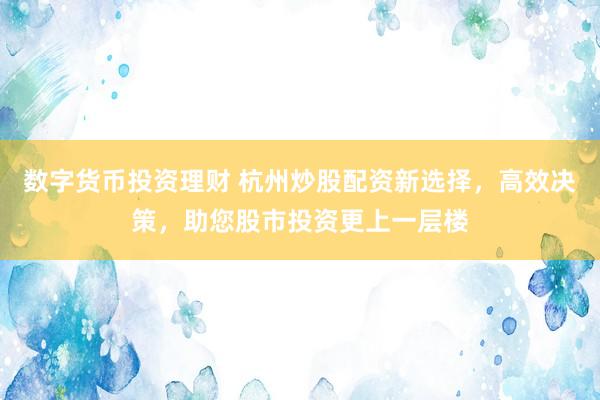 数字货币投资理财 杭州炒股配资新选择，高效决策，助您股市投资更上一层楼
