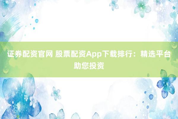 证券配资官网 股票配资App下载排行：精选平台助您投资