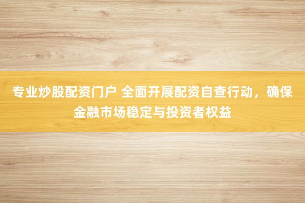 专业炒股配资门户 全面开展配资自查行动，确保金融市场稳定与投资者权益