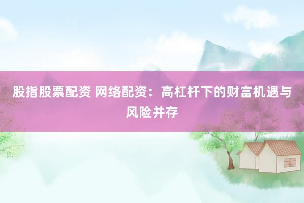 股指股票配资 网络配资：高杠杆下的财富机遇与风险并存