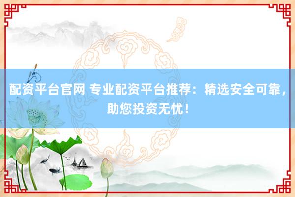 配资平台官网 专业配资平台推荐：精选安全可靠，助您投资无忧！