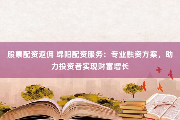 股票配资返佣 绵阳配资服务：专业融资方案，助力投资者实现财富增长