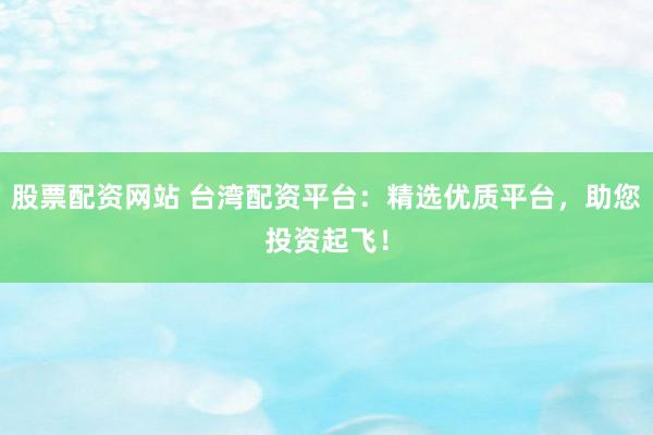 股票配资网站 台湾配资平台：精选优质平台，助您投资起飞！