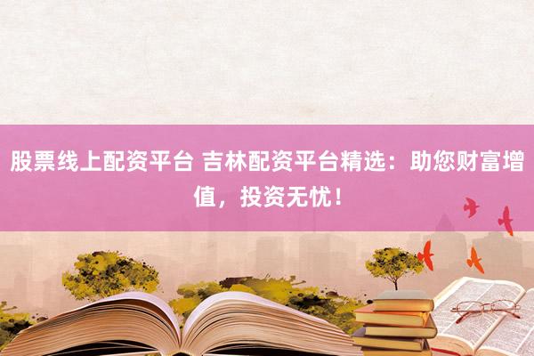 股票线上配资平台 吉林配资平台精选：助您财富增值，投资无忧！