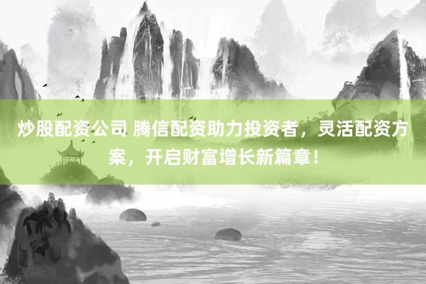 炒股配资公司 腾信配资助力投资者，灵活配资方案，开启财富增长新篇章！