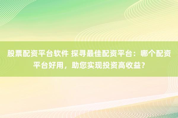 股票配资平台软件 探寻最佳配资平台：哪个配资平台好用，助您实现投资高收益？