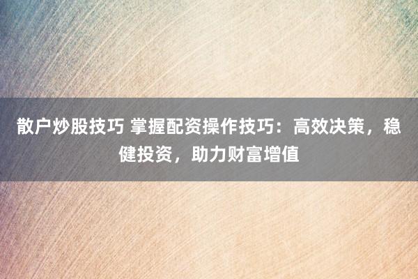 散户炒股技巧 掌握配资操作技巧：高效决策，稳健投资，助力财富增值