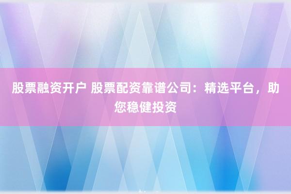 股票融资开户 股票配资靠谱公司：精选平台，助您稳健投资