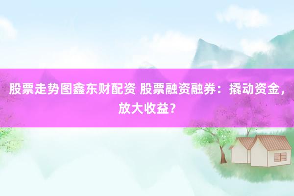 股票走势图鑫东财配资 股票融资融券：撬动资金，放大收益？