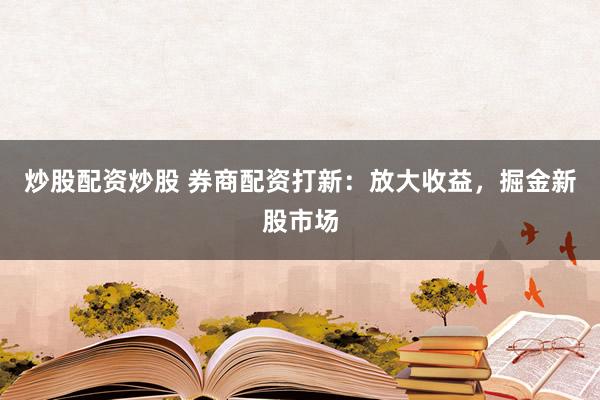 炒股配资炒股 券商配资打新：放大收益，掘金新股市场