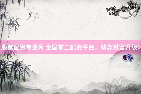股票配资专业网 全国前三配资平台，助您财富升级！