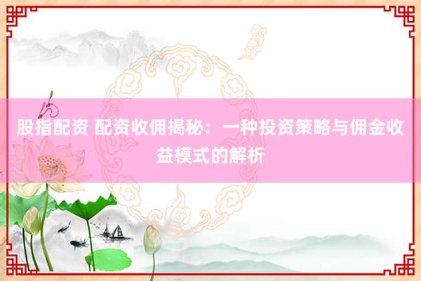 股指配资 配资收佣揭秘：一种投资策略与佣金收益模式的解析