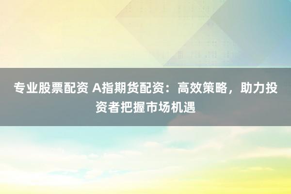 专业股票配资 A指期货配资：高效策略，助力投资者把握市场机遇