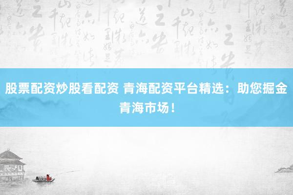 股票配资炒股看配资 青海配资平台精选：助您掘金青海市场！