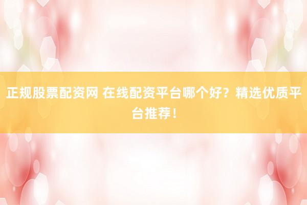正规股票配资网 在线配资平台哪个好？精选优质平台推荐！