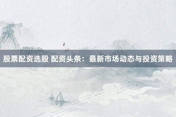股票配资选股 配资头条：最新市场动态与投资策略