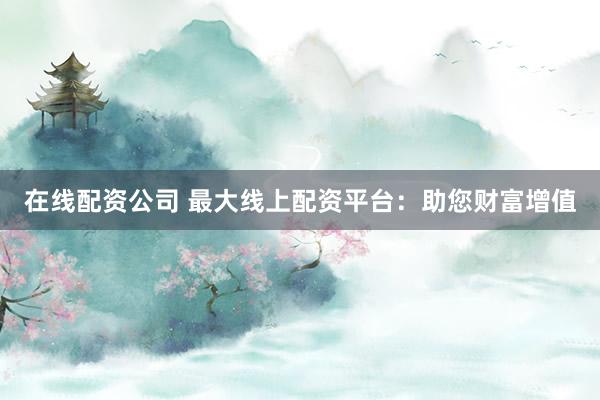 在线配资公司 最大线上配资平台：助您财富增值