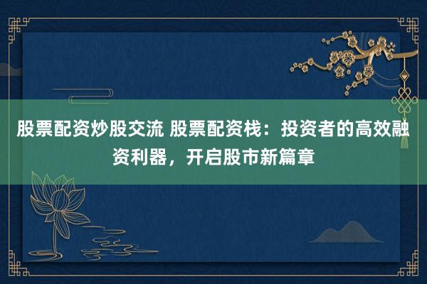 股票配资炒股交流 股票配资栈：投资者的高效融资利器，开启股市新篇章