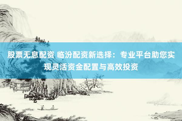 股票无息配资 临汾配资新选择：专业平台助您实现灵活资金配置与高效投资