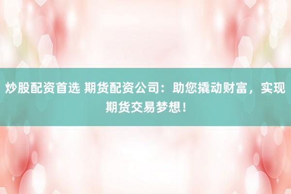 炒股配资首选 期货配资公司：助您撬动财富，实现期货交易梦想！