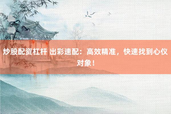 炒股配资杠杆 出彩速配：高效精准，快速找到心仪对象！